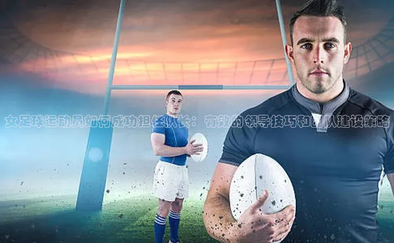 beat365在线官网登录入口天下秀女足球运动员如何成功担任队长：有效的领导技巧和团队建设策略