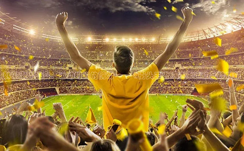 韩国潮流盛宴：运动时尚的前沿——《街头王者》赛事运动品牌特辑