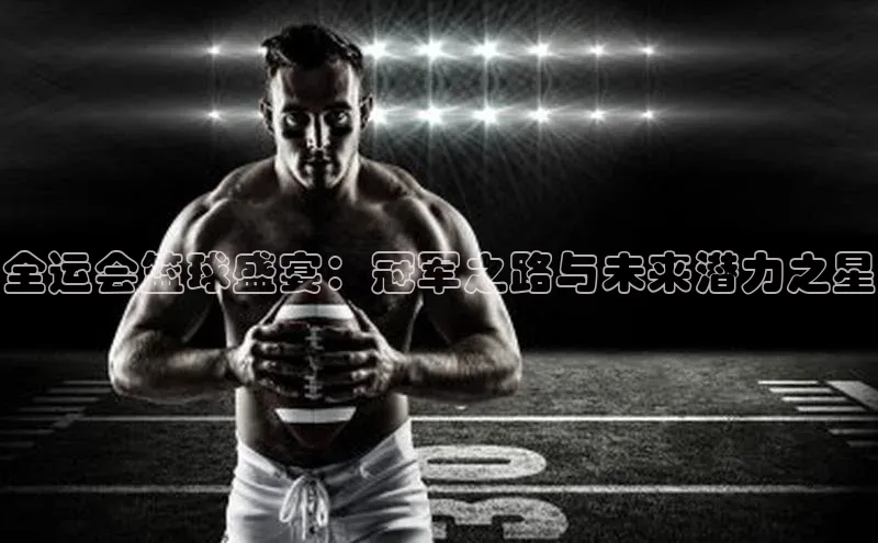 全运会篮球盛宴：冠军之路与未来潜力之星