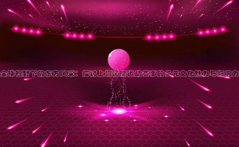 全球视野下的东方风采：探讨上海国际运动赛事的多元文化魅力与影响力