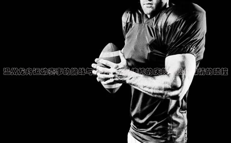 温州龙舟运动赛事的挑战与魅力：一场传统的庆典与现代激情的碰撞